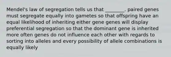 Mendel's law of segregation tells us that ________. paired genes must segregate equally into gametes so that offspring have an equal likelihood of inheriting either gene genes will display preferential segregation so that the dominant gene is inherited more often genes do not influence each other with regards to sorting into alleles and every possibility of allele combinations is equally likely