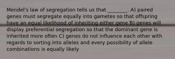 Mendel's law of segregation tells us that ________. A) paired genes must segregate equally into gametes so that offspring have an equal likelihood of inheriting either gene B) genes will display preferential segregation so that the dominant gene is inherited more often C) genes do not influence each other with regards to sorting into alleles and every possibility of allele combinations is equally likely