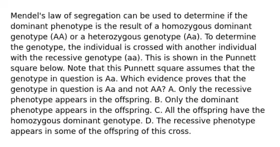 Mendel's law of segregation can be used to determine if the dominant phenotype is the result of a homozygous dominant genotype (AA) or a heterozygous genotype (Aa). To determine the genotype, the individual is crossed with another individual with the recessive genotype (aa). This is shown in the Punnett square below. Note that this Punnett square assumes that the genotype in question is Aa. Which evidence proves that the genotype in question is Aa and not AA? A. Only the recessive phenotype appears in the offspring. B. Only the dominant phenotype appears in the offspring. C. All the offspring have the homozygous dominant genotype. D. The recessive phenotype appears in some of the offspring of this cross.