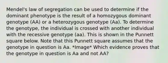 Mendel's law of segregation can be used to determine if the dominant phenotype is the result of a homozygous dominant genotype (AA) or a heterozygous genotype (Aa). To determine the genotype, the individual is crossed with another individual with the recessive genotype (aa). This is shown in the Punnett square below. Note that this Punnett square assumes that the genotype in question is Aa. *Image* Which evidence proves that the genotype in question is Aa and not AA?