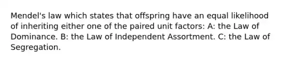 Mendel's law which states that offspring have an equal likelihood of inheriting either one of the paired unit factors: A: the Law of Dominance. B: the Law of Independent Assortment. C: the Law of Segregation.