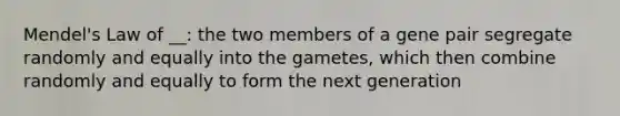 Mendel's Law of __: the two members of a gene pair segregate randomly and equally into the gametes, which then combine randomly and equally to form the next generation