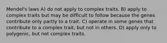 Mendel's laws A) do not apply to complex traits. B) apply to complex traits but may be difficult to follow because the genes contribute only partly to a trait. C) operate in some genes that contribute to a complex trait, but not in others. D) apply only to polygenic, but not complex traits.