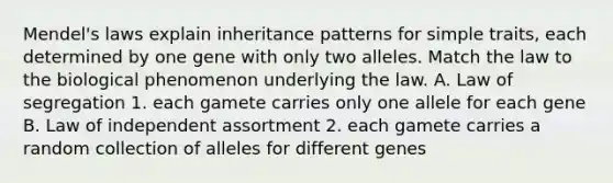 Mendel's laws explain inheritance patterns for simple traits, each determined by one gene with only two alleles. Match the law to the biological phenomenon underlying the law. A. Law of segregation 1. each gamete carries only one allele for each gene B. Law of independent assortment 2. each gamete carries a random collection of alleles for different genes