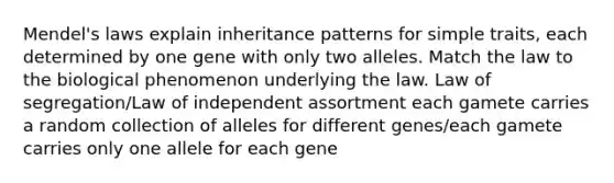 Mendel's laws explain inheritance patterns for simple traits, each determined by one gene with only two alleles. Match the law to the biological phenomenon underlying the law. Law of segregation/Law of independent assortment each gamete carries a random collection of alleles for different genes/each gamete carries only one allele for each gene