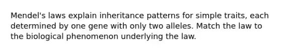 Mendel's laws explain inheritance patterns for simple traits, each determined by one gene with only two alleles. Match the law to the biological phenomenon underlying the law.