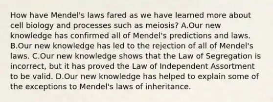 How have Mendel's laws fared as we have learned more about cell biology and processes such as meiosis? A.Our new knowledge has confirmed all of Mendel's predictions and laws. B.Our new knowledge has led to the rejection of all of Mendel's laws. C.Our new knowledge shows that the Law of Segregation is incorrect, but it has proved the Law of Independent Assortment to be valid. D.Our new knowledge has helped to explain some of the exceptions to Mendel's laws of inheritance.