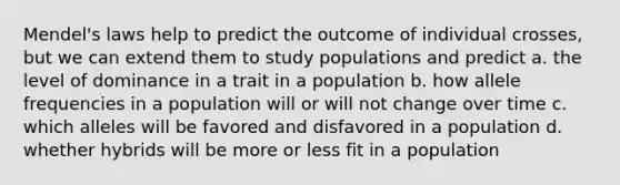 Mendel's laws help to predict the outcome of individual crosses, but we can extend them to study populations and predict a. the level of dominance in a trait in a population b. how allele frequencies in a population will or will not change over time c. which alleles will be favored and disfavored in a population d. whether hybrids will be more or less fit in a population