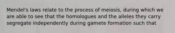 Mendel's laws relate to the process of meiosis, during which we are able to see that the homologues and the alleles they carry segregate independently during gamete formation such that