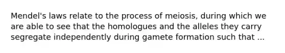 Mendel's laws relate to the process of meiosis, during which we are able to see that the homologues and the alleles they carry segregate independently during gamete formation such that ...