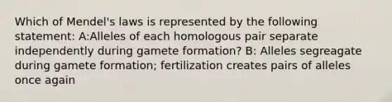 Which of Mendel's laws is represented by the following statement: A:Alleles of each homologous pair separate independently during gamete formation? B: Alleles segreagate during gamete formation; fertilization creates pairs of alleles once again