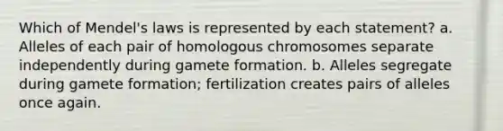 Which of Mendel's laws is represented by each statement? a. Alleles of each pair of homologous chromosomes separate independently during gamete formation. b. Alleles segregate during gamete formation; fertilization creates pairs of alleles once again.