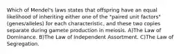 Which of Mendel's laws states that offspring have an equal likelihood of inheriting either one of the "paired unit factors" (genes/alleles) for each characteristic, and these two copies separate during gamete production in meiosis. A)The Law of Dominance. B)The Law of Independent Assortment. C)The Law of Segregation.