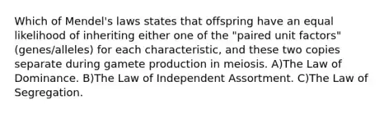 Which of Mendel's laws states that offspring have an equal likelihood of inheriting either one of the "paired unit factors" (genes/alleles) for each characteristic, and these two copies separate during gamete production in meiosis. A)The Law of Dominance. B)The Law of Independent Assortment. C)The Law of Segregation.