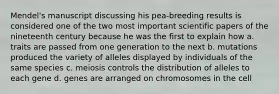 Mendel's manuscript discussing his pea-breeding results is considered one of the two most important scientific papers of the nineteenth century because he was the first to explain how a. traits are passed from one generation to the next b. mutations produced the variety of alleles displayed by individuals of the same species c. meiosis controls the distribution of alleles to each gene d. genes are arranged on chromosomes in the cell