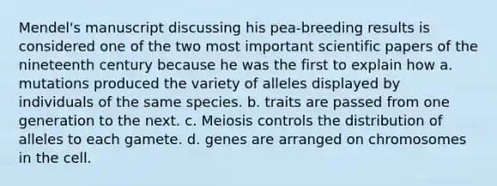 Mendel's manuscript discussing his pea-breeding results is considered one of the two most important scientific papers of the nineteenth century because he was the first to explain how a. mutations produced the variety of alleles displayed by individuals of the same species. b. traits are passed from one generation to the next. c. Meiosis controls the distribution of alleles to each gamete. d. genes are arranged on chromosomes in the cell.