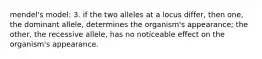 mendel's model: 3. if the two alleles at a locus differ, then one, the dominant allele, determines the organism's appearance; the other, the recessive allele, has no noticeable effect on the organism's appearance.