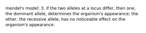 mendel's model: 3. if the two alleles at a locus differ, then one, the dominant allele, determines the organism's appearance; the other, the recessive allele, has no noticeable effect on the organism's appearance.