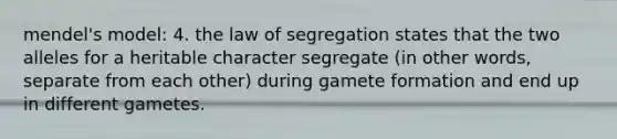 mendel's model: 4. the law of segregation states that the two alleles for a heritable character segregate (in other words, separate from each other) during gamete formation and end up in different gametes.