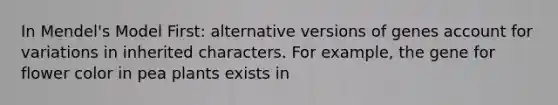 In Mendel's Model First: alternative versions of genes account for variations in inherited characters. For example, the gene for flower color in pea plants exists in