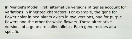 In Mendel's Model First: alternative versions of genes account for variations in inherited characters. For example, the gene for flower color in pea plants exists in two versions, one for purple flowers and the other for white flowers. These alternative versions of a gene are called alleles. Each gene resides at a specific