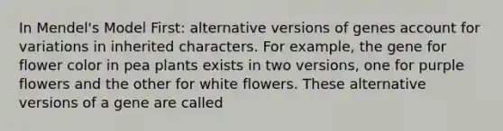 In Mendel's Model First: alternative versions of genes account for variations in inherited characters. For example, the gene for flower color in pea plants exists in two versions, one for purple flowers and the other for white flowers. These alternative versions of a gene are called