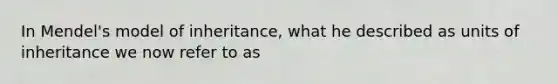 In Mendel's model of inheritance, what he described as units of inheritance we now refer to as