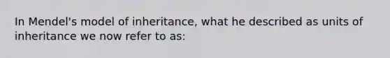 In Mendel's model of inheritance, what he described as units of inheritance we now refer to as: