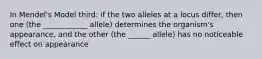 In Mendel's Model third: if the two alleles at a locus differ, then one (the ____________ allele) determines the organism's appearance, and the other (the ______ allele) has no noticeable effect on appearance