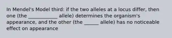 In Mendel's Model third: if the two alleles at a locus differ, then one (the ____________ allele) determines the organism's appearance, and the other (the ______ allele) has no noticeable effect on appearance