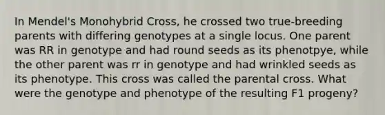 In Mendel's Monohybrid Cross, he crossed two true-breeding parents with differing genotypes at a single locus. One parent was RR in genotype and had round seeds as its phenotpye, while the other parent was rr in genotype and had wrinkled seeds as its phenotype. This cross was called the parental cross. What were the genotype and phenotype of the resulting F1 progeny?