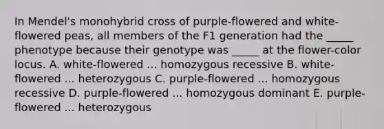 In Mendel's monohybrid cross of purple-flowered and white-flowered peas, all members of the F1 generation had the _____ phenotype because their genotype was _____ at the flower-color locus. A. white-flowered ... homozygous recessive B. white-flowered ... heterozygous C. purple-flowered ... homozygous recessive D. purple-flowered ... homozygous dominant E. purple-flowered ... heterozygous