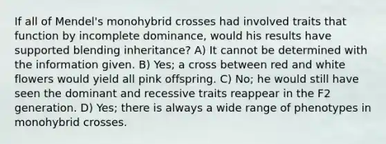 If all of Mendel's monohybrid crosses had involved traits that function by incomplete dominance, would his results have supported blending inheritance? A) It cannot be determined with the information given. B) Yes; a cross between red and white flowers would yield all pink offspring. C) No; he would still have seen the dominant and recessive traits reappear in the F2 generation. D) Yes; there is always a wide range of phenotypes in monohybrid crosses.