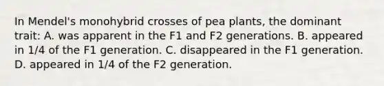 In Mendel's monohybrid crosses of pea plants, the dominant trait: A. was apparent in the F1 and F2 generations. B. appeared in 1/4 of the F1 generation. C. disappeared in the F1 generation. D. appeared in 1/4 of the F2 generation.