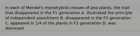 In each of Mendel's monohybrid crosses of pea plants, the trait that disappeared in the F1 generation A. illustrated the principle of independent assortment B. disappeared in the F2 generation C. appeared in 1/4 of the plants in F2 generation D. was dominant