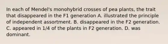 In each of Mendel's monohybrid crosses of pea plants, the trait that disappeared in the F1 generation A. illustrated the principle of independent assortment. B. disappeared in the F2 generation. C. appeared in 1/4 of the plants in F2 generation. D. was dominant.