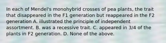 In each of Mendel's monohybrid crosses of pea plants, the trait that disappeared in the F1 generation but reappeared in the F2 generation A. illustrated the principle of independent assortment. B. was a recessive trait. C. appeared in 3/4 of the plants in F2 generation. D. None of the above.