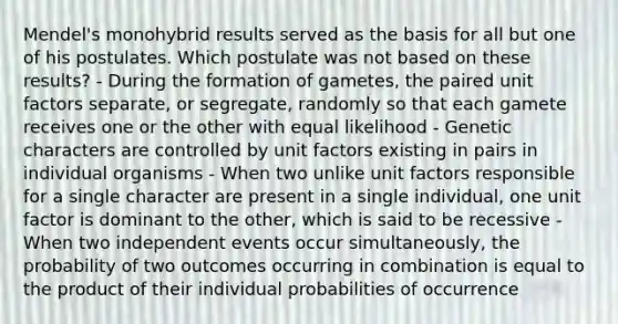 Mendel's monohybrid results served as the basis for all but one of his postulates. Which postulate was not based on these results? - During the formation of gametes, the paired unit factors separate, or segregate, randomly so that each gamete receives one or the other with equal likelihood - Genetic characters are controlled by unit factors existing in pairs in individual organisms - When two unlike unit factors responsible for a single character are present in a single individual, one unit factor is dominant to the other, which is said to be recessive - When two independent events occur simultaneously, the probability of two outcomes occurring in combination is equal to the product of their individual probabilities of occurrence