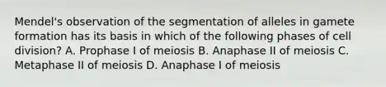 Mendel's observation of the segmentation of alleles in gamete formation has its basis in which of the following phases of cell division? A. Prophase I of meiosis B. Anaphase II of meiosis C. Metaphase II of meiosis D. Anaphase I of meiosis