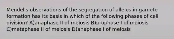 Mendel's observations of the segregation of alleles in gamete formation has its basis in which of the following phases of <a href='https://www.questionai.com/knowledge/kjHVAH8Me4-cell-division' class='anchor-knowledge'>cell division</a>? A)anaphase II of meiosis B)prophase I of meiosis C)metaphase II of meiosis D)anaphase I of meiosis