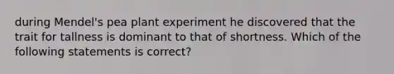 during Mendel's pea plant experiment he discovered that the trait for tallness is dominant to that of shortness. Which of the following statements is correct?