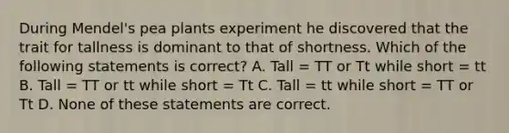 During Mendel's pea plants experiment he discovered that the trait for tallness is dominant to that of shortness. Which of the following statements is correct? A. Tall = TT or Tt while short = tt B. Tall = TT or tt while short = Tt C. Tall = tt while short = TT or Tt D. None of these statements are correct.