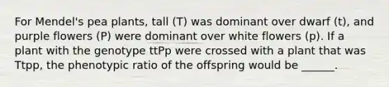 For Mendel's pea plants, tall (T) was dominant over dwarf (t), and purple flowers (P) were dominant over white flowers (p). If a plant with the genotype ttPp were crossed with a plant that was Ttpp, the phenotypic ratio of the offspring would be ______.