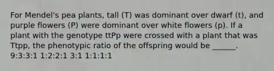 For Mendel's pea plants, tall (T) was dominant over dwarf (t), and purple flowers (P) were dominant over white flowers (p). If a plant with the genotype ttPp were crossed with a plant that was Ttpp, the phenotypic ratio of the offspring would be ______. 9:3:3:1 1:2:2:1 3:1 1:1:1:1