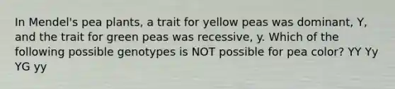 In Mendel's pea plants, a trait for yellow peas was dominant, Y, and the trait for green peas was recessive, y. Which of the following possible genotypes is NOT possible for pea color? YY Yy YG yy