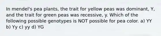 In mendel's pea plants, the trait for yellow peas was dominant, Y, and the trait for green peas was recessive, y. Which of the following possible genotypes is NOT possible for pea color. a) YY b) Yy c) yy d) YG