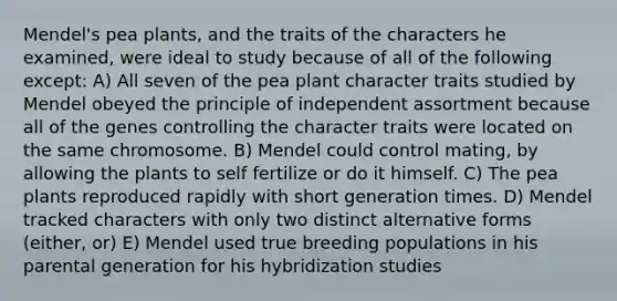 Mendel's pea plants, and the traits of the characters he examined, were ideal to study because of all of the following except: A) All seven of the pea plant character traits studied by Mendel obeyed the principle of independent assortment because all of the genes controlling the character traits were located on the same chromosome. B) Mendel could control mating, by allowing the plants to self fertilize or do it himself. C) The pea plants reproduced rapidly with short generation times. D) Mendel tracked characters with only two distinct alternative forms (either, or) E) Mendel used true breeding populations in his parental generation for his hybridization studies