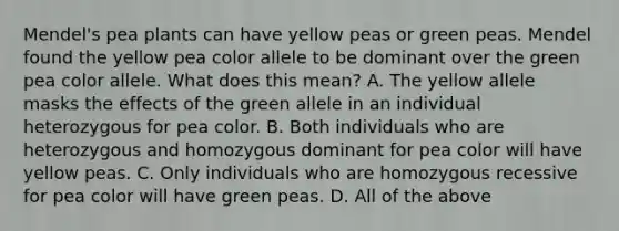 Mendel's pea plants can have yellow peas or green peas. Mendel found the yellow pea color allele to be dominant over the green pea color allele. What does this mean? A. The yellow allele masks the effects of the green allele in an individual heterozygous for pea color. B. Both individuals who are heterozygous and homozygous dominant for pea color will have yellow peas. C. Only individuals who are homozygous recessive for pea color will have green peas. D. All of the above