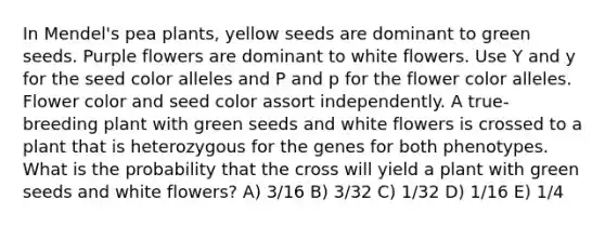 In Mendel's pea plants, yellow seeds are dominant to green seeds. Purple flowers are dominant to white flowers. Use Y and y for the seed color alleles and P and p for the flower color alleles. Flower color and seed color assort independently. A true-breeding plant with green seeds and white flowers is crossed to a plant that is heterozygous for the genes for both phenotypes. What is the probability that the cross will yield a plant with green seeds and white flowers? A) 3/16 B) 3/32 C) 1/32 D) 1/16 E) 1/4