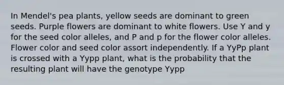 In Mendel's pea plants, yellow seeds are dominant to green seeds. Purple flowers are dominant to white flowers. Use Y and y for the seed color alleles, and P and p for the flower color alleles. Flower color and seed color assort independently. If a YyPp plant is crossed with a Yypp plant, what is the probability that the resulting plant will have the genotype Yypp